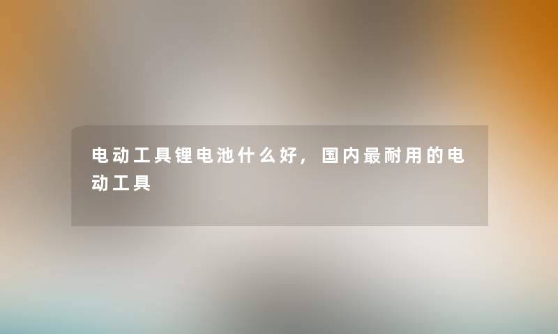 电动工具锂电池什么好,国内耐用的电动工具