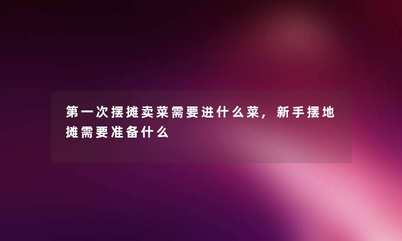 第一次摆摊卖菜需要进什么菜,新手摆地摊需要准备什么