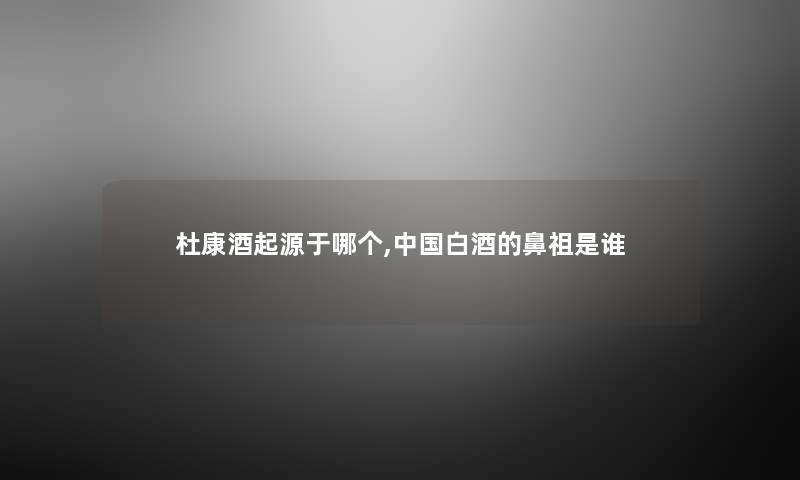 杜康酒起源于哪个,中国白酒的鼻祖是谁