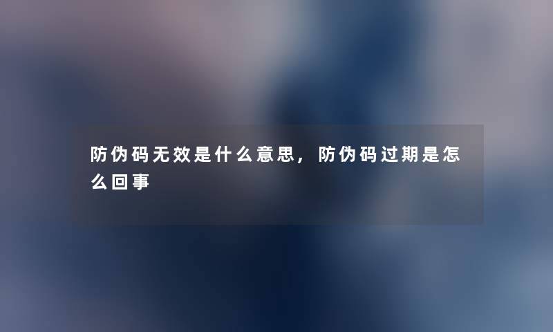 防伪码无效是什么意思,防伪码过期是怎么回事