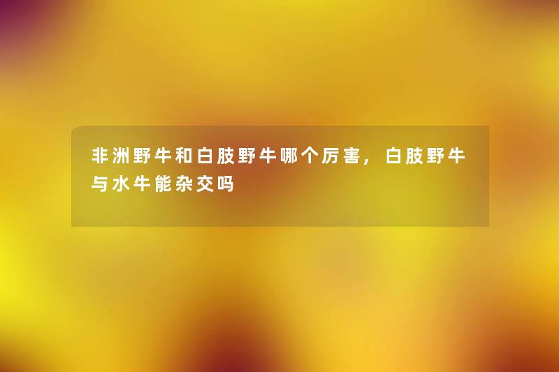 非洲野牛和白肢野牛哪个厉害,白肢野牛与水牛能杂交吗