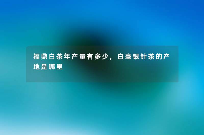 福鼎白茶年产量有多少,白毫银针茶的产地是哪里