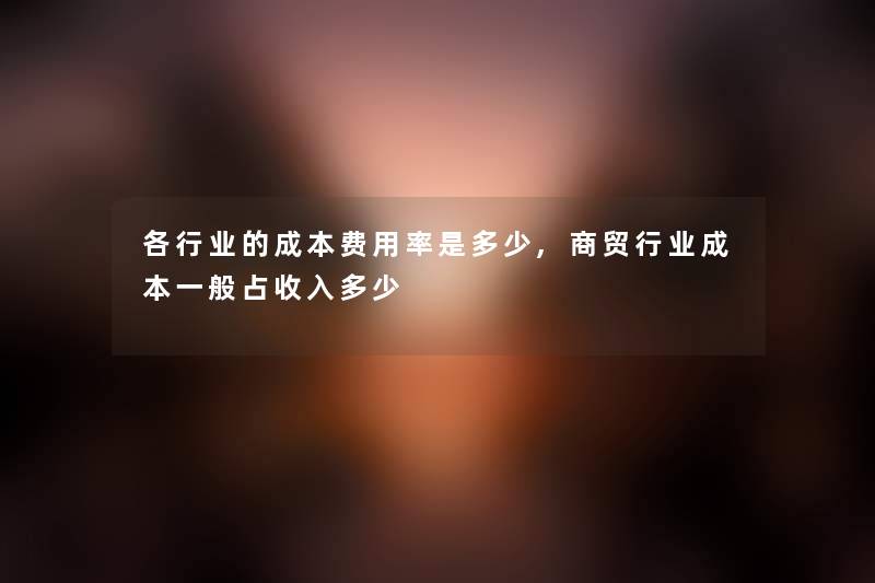 各行业的成本费用率是多少,商贸行业成本一般占收入多少