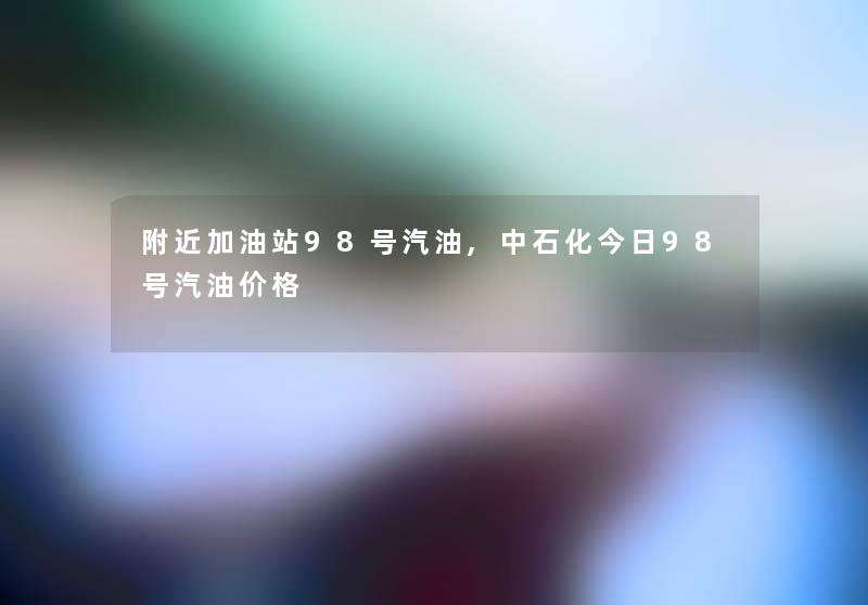 附近加油站98号汽油,中石化今日98号汽油价格