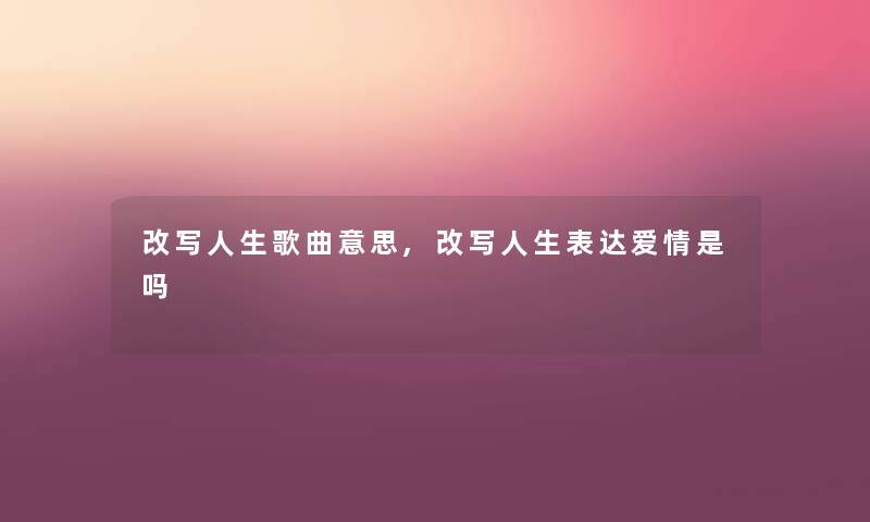 改写人生歌曲意思,改写人生表达爱情是吗
