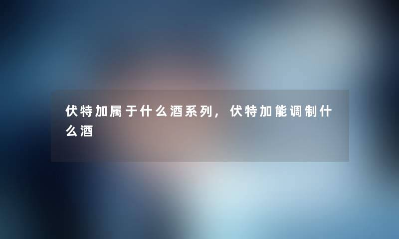 伏特加属于什么酒系列,伏特加能调制什么酒