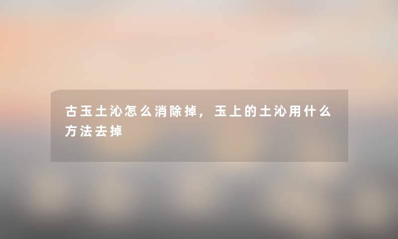 古玉土沁怎么消除掉,玉上的土沁用什么方法去掉