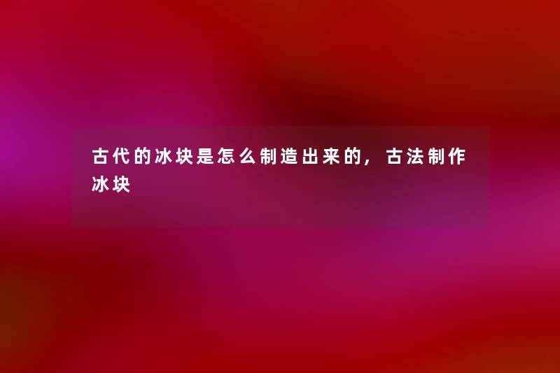 古代的冰块是怎么制造出来的,古法制作冰块