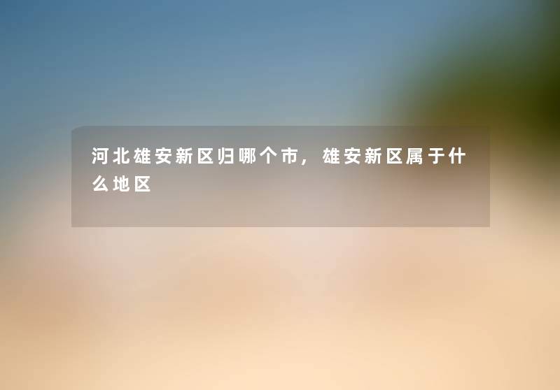 河北雄安新区归哪个市,雄安新区属于什么地区