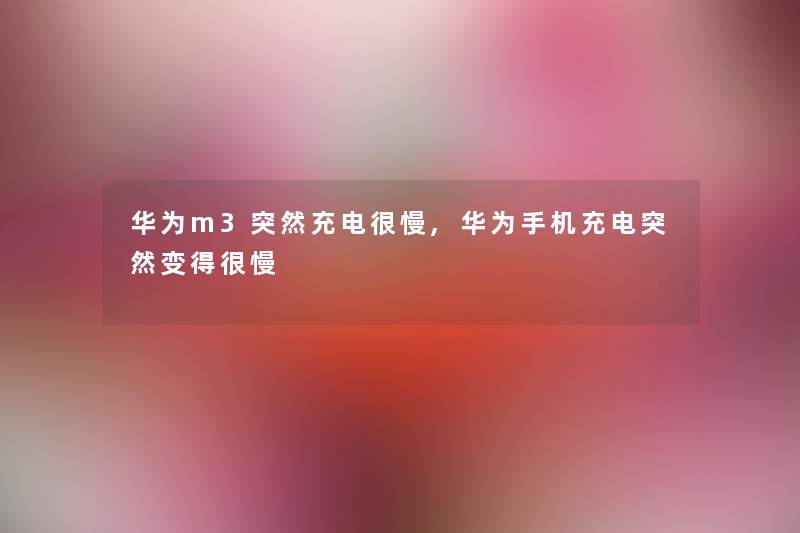 华为m3突然充电很慢,华为手机充电突然变得很慢