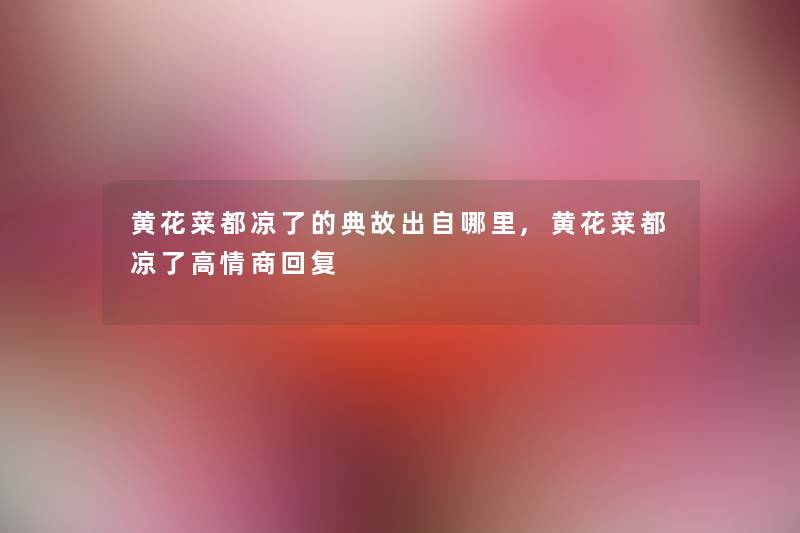 黄花菜都凉了的典故出自哪里,黄花菜都凉了高情商回复