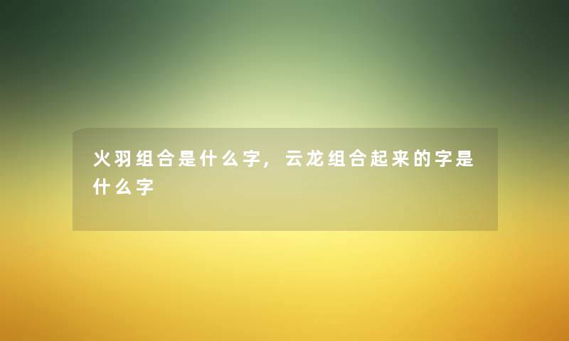 火羽组合是什么字,云龙组合起来的字是什么字