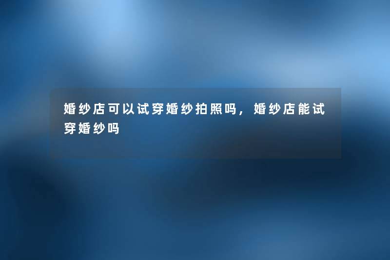 婚纱店可以试穿婚纱拍照吗,婚纱店能试穿婚纱吗