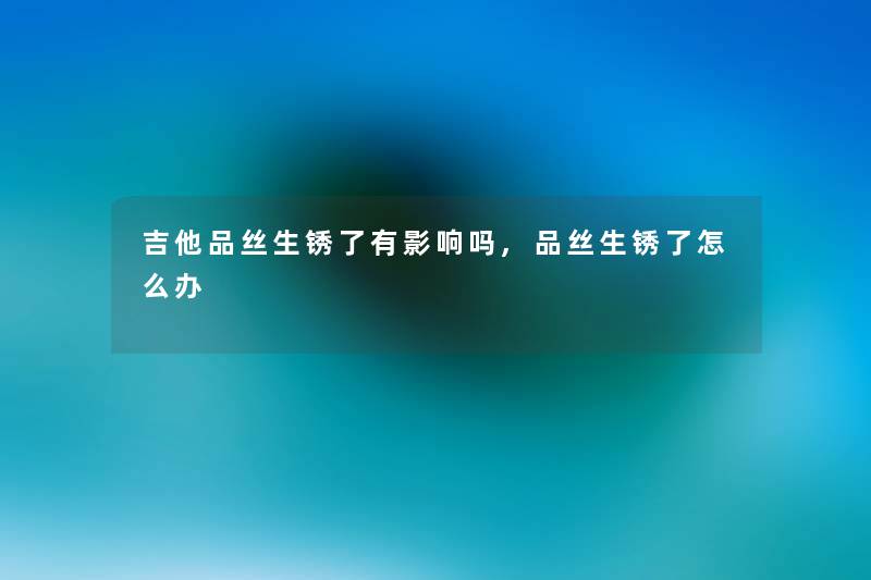吉他品丝生锈了有影响吗,品丝生锈了怎么办