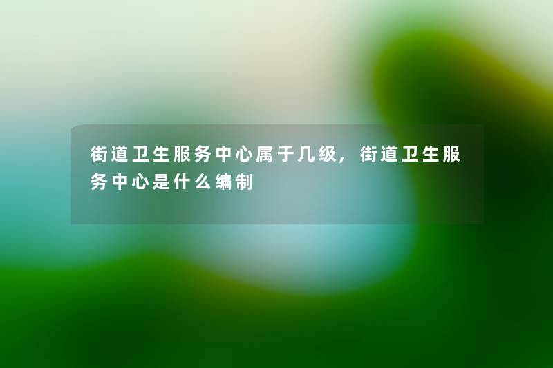 街道卫生服务中心属于几级,街道卫生服务中心是什么编制