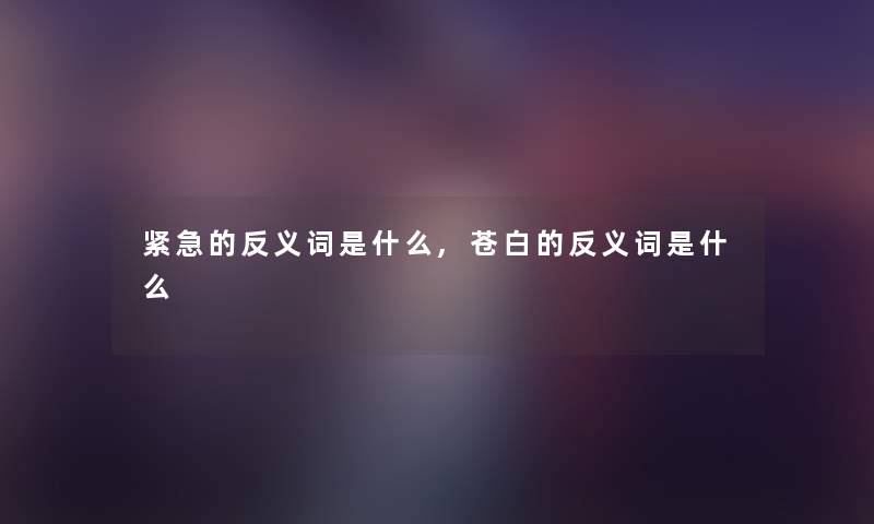 紧急的反义词是什么,苍白的反义词是什么