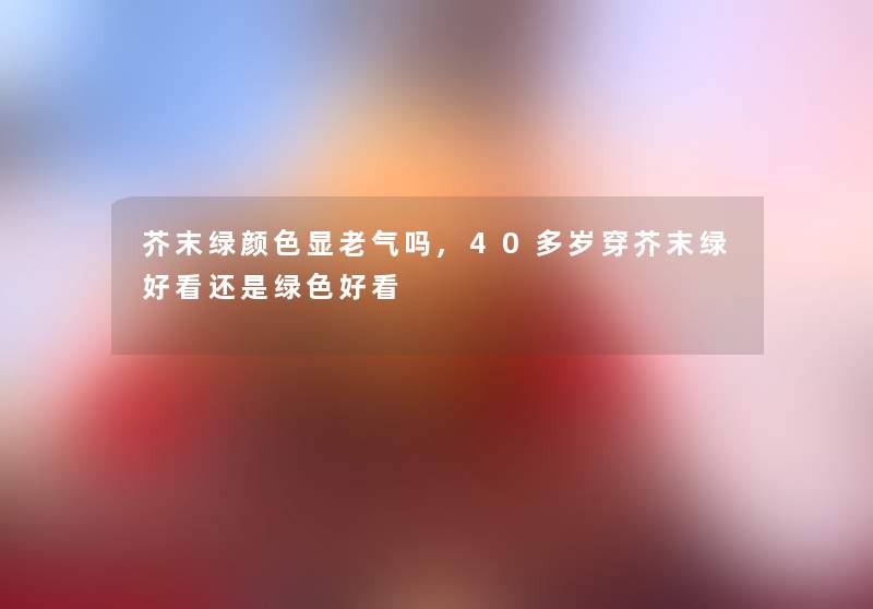 芥末绿颜色显老气吗,40多岁穿芥末绿好看还是绿色好看