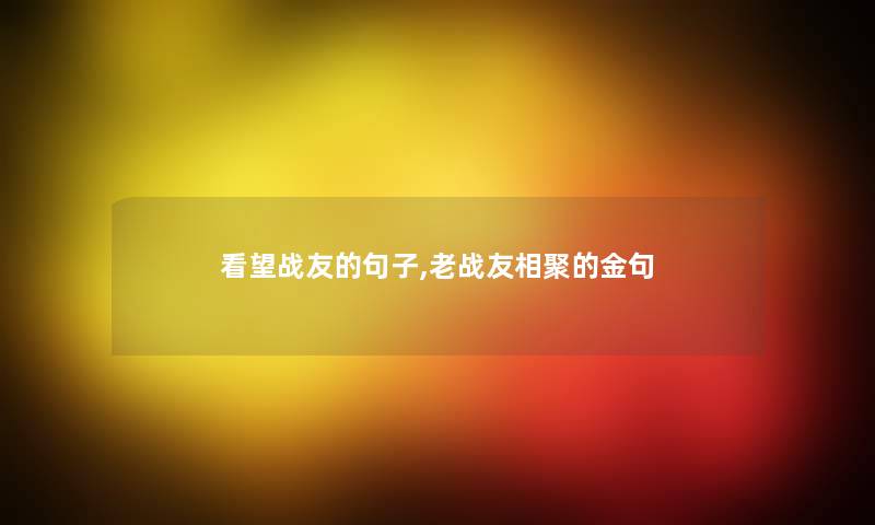 看望战友的句子,老战友相聚的金句