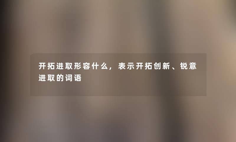 开拓进取形容什么,表示开拓创新、锐意进取的词语