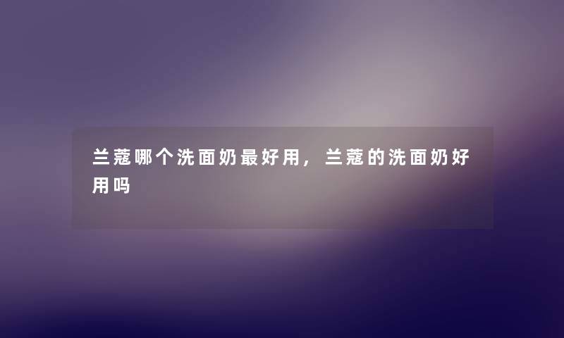 兰蔻哪个洗面奶好用,兰蔻的洗面奶好用吗