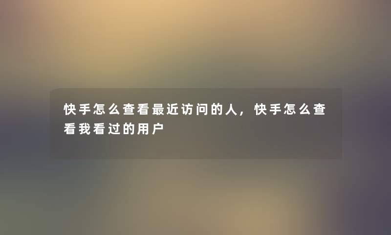 快手怎么查看近访问的人,快手怎么查看我看过的用户