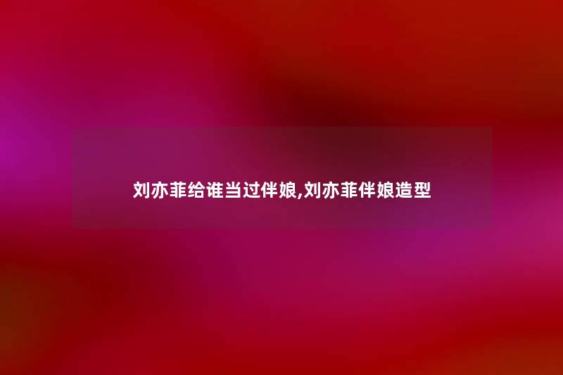 刘亦菲给谁当过伴娘,刘亦菲伴娘造型