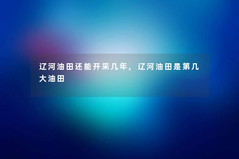 辽河油田还能开采几年,辽河油田是第几大油田