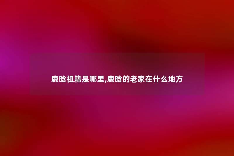 鹿晗祖籍是哪里,鹿晗的老家在什么地方
