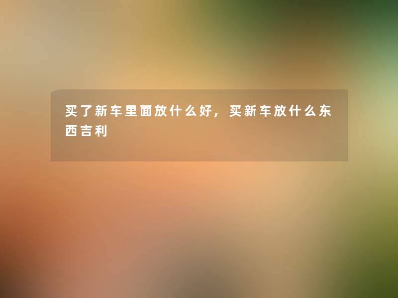 买了新车里面放什么好,买新车放什么东西吉利