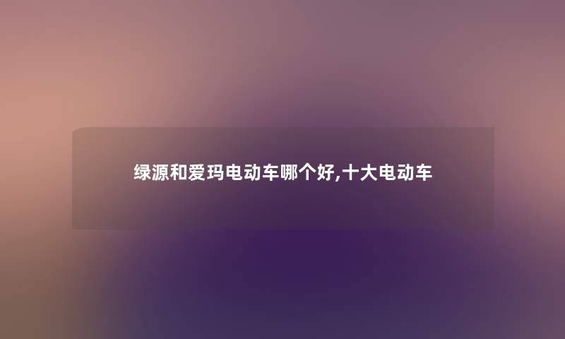 绿源和爱玛电动车哪个好,一些电动车