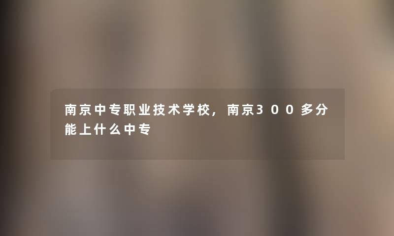 南京中专职业技术学校,南京300多分能上什么中专