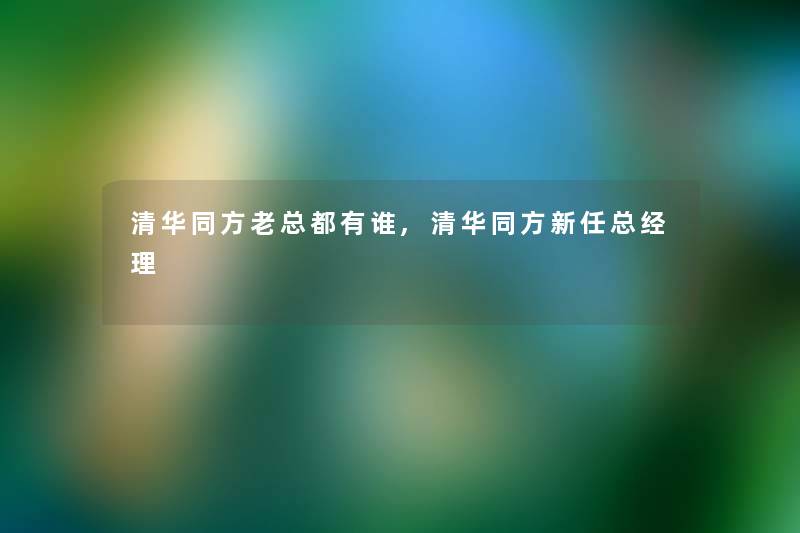 清华同方老总都有谁,清华同方新任总经理