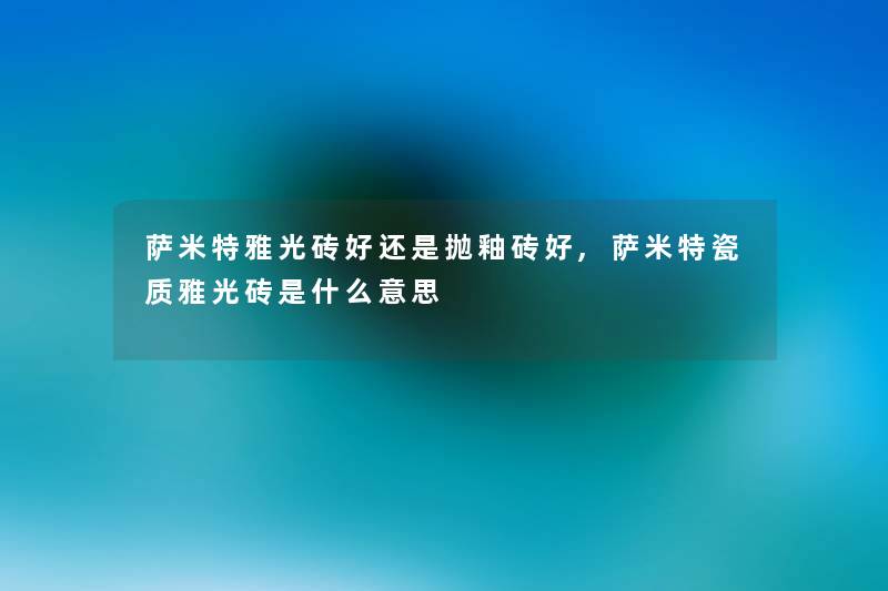 萨米特雅光砖好还是抛釉砖好,萨米特瓷质雅光砖是什么意思 萨米特雅光砖好还是抛釉砖好,萨米特瓷质雅光砖是什么意思