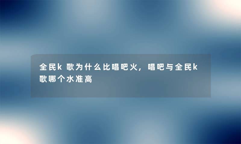 全民k歌为什么比唱吧火,唱吧与全民k歌哪个水准高