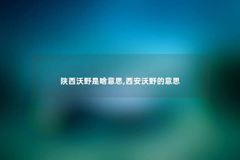 陕西沃野是啥意思,西安沃野的意思 陕西沃野是啥意思,西安沃野的意思