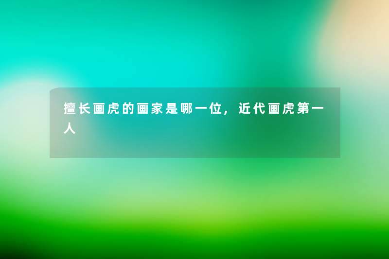 擅长画虎的画家是哪一位,近代画虎第一人 擅长画虎的画家是哪一位,近代画虎第一人