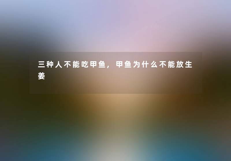 三种人不能吃甲鱼,甲鱼为什么不能放生姜