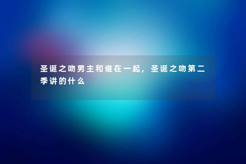 圣诞之吻男主和谁在一起,圣诞之吻第二季讲的什么 圣诞之吻男主和谁在一起,圣诞之吻第二季讲的什么