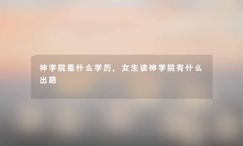 神学院是什么学历,女生读神学院有什么出路 神学院是什么学历,女生读神学院有什么出路