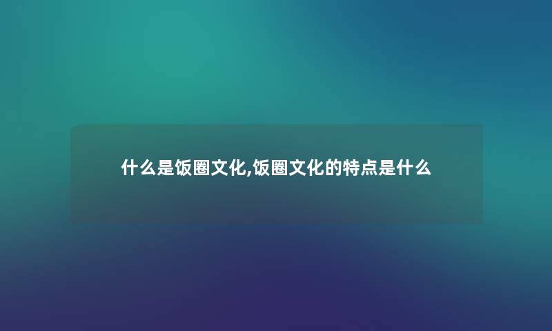什么是饭圈文化,饭圈文化的特点是什么 什么是饭圈文化,饭圈文化的特点是什么