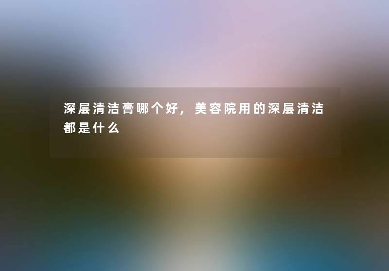 深层清洁膏哪个好,美容院用的深层清洁都是什么