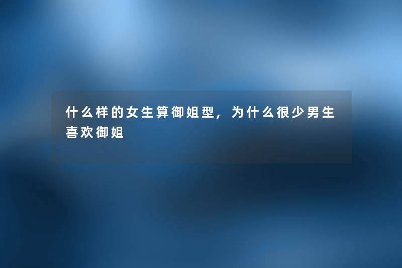什么样的女生算御姐型,为什么很少男生喜欢御姐 什么样的女生算御姐型,为什么很少男生喜欢御姐