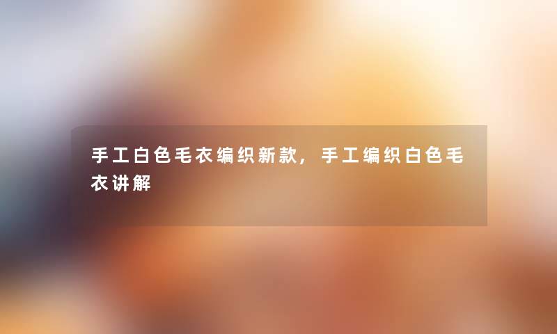 手工白色毛衣编织新款,手工编织白色毛衣讲解 手工白色毛衣编织新款,手工编织白色毛衣讲解