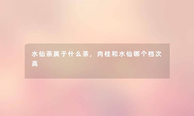 水仙茶属于什么茶,肉桂和水仙哪个档次高 水仙茶属于什么茶,肉桂和水仙哪个档次高