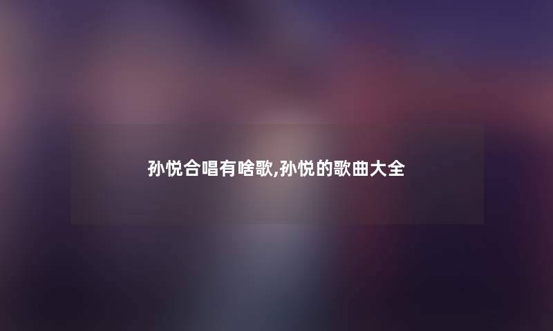 孙悦合唱有啥歌,孙悦的歌曲大全 孙悦合唱有啥歌,孙悦的歌曲大全