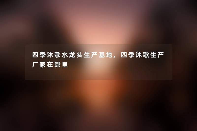 四季沐歌水龙头生产基地,四季沐歌生产厂家在哪里 四季沐歌水龙头生产基地,四季沐歌生产厂家在哪里