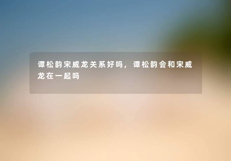 谭松韵宋威龙关系好吗,谭松韵会和宋威龙在一起吗 谭松韵宋威龙关系好吗,谭松韵会和宋威龙在一起吗