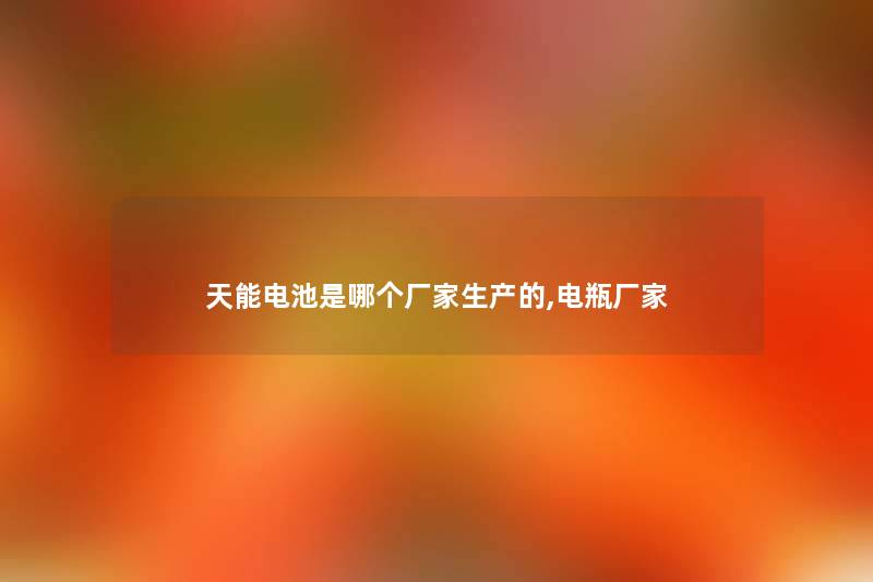 天能电池是哪个厂家生产的,电瓶厂家 天能电池是哪个厂家生产的,电瓶厂家