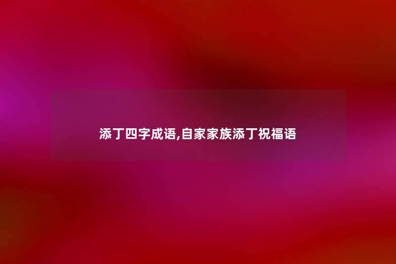 添丁四字成语,自家家族添丁祝福语 添丁四字成语,自家家族添丁祝福语