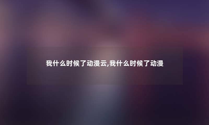 我什么时候了动漫云,我什么时候了动漫 我什么时候了动漫云,我什么时候了动漫